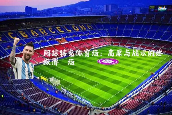 阿兹特克体育场:高原与战术的终极博弈场