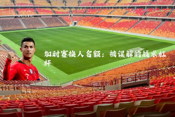 加时赛换人名额:被误解的战术杠杆